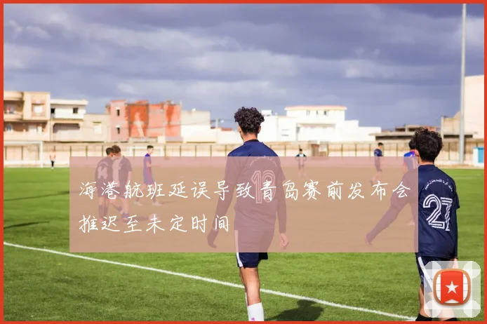海港航班延误导致青岛赛前发布会推迟至未定时间