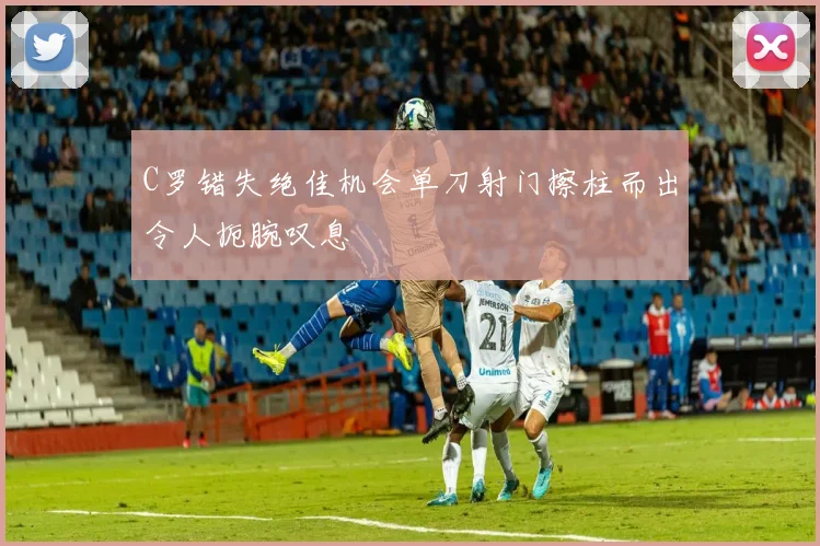 C罗错失绝佳机会单刀射门擦柱而出令人扼腕叹息