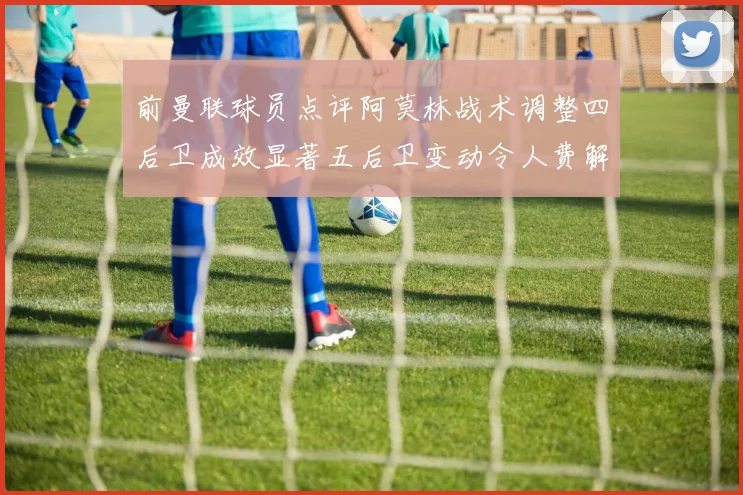 前曼联球员点评阿莫林战术调整四后卫成效显著五后卫变动令人费解