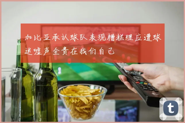 加比亚承认球队表现糟糕理应遭球迷嘘声全责在我们自己
