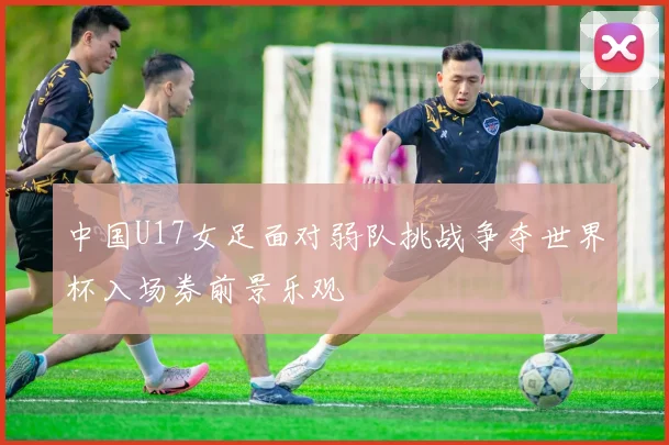 中国U17女足面对弱队挑战争夺世界杯入场券前景乐观