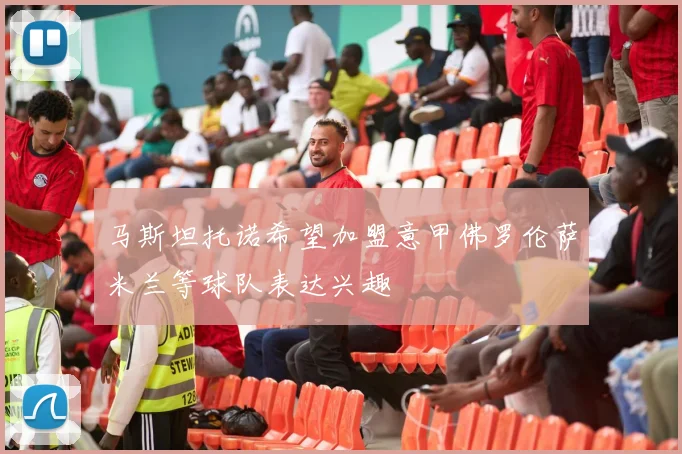 马斯坦托诺希望加盟意甲佛罗伦萨米兰等球队表达兴趣