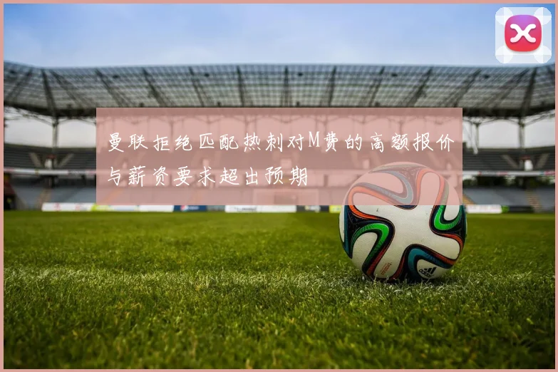 曼联拒绝匹配热刺对M费的高额报价与薪资要求超出预期