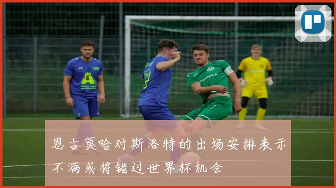 恩古莫哈对斯洛特的出场安排表示不满或将错过世界杯机会