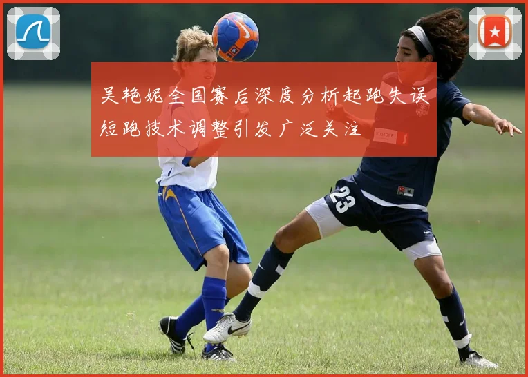 吴艳妮全国赛后深度分析起跑失误短跑技术调整引发广泛关注