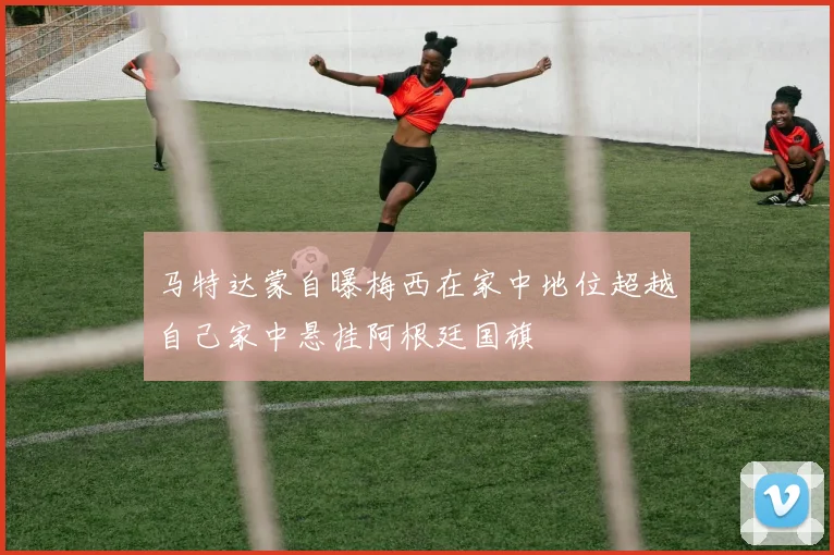马特达蒙自曝梅西在家中地位超越自己家中悬挂阿根廷国旗