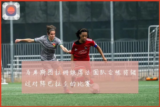 马库斯图拉姆缺席法国队合练将错过对阵巴拉圭的比赛