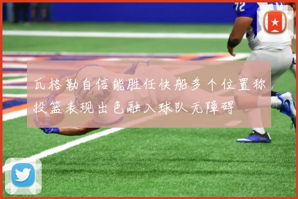 瓦格勒自信能胜任快船多个位置称投篮表现出色融入球队无障碍