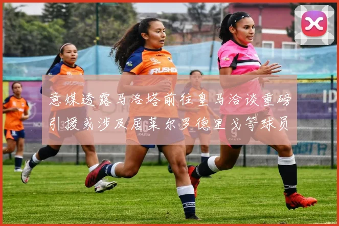 意媒透露马洛塔前往皇马洽谈重磅引援或涉及居莱尔罗德里戈等球员