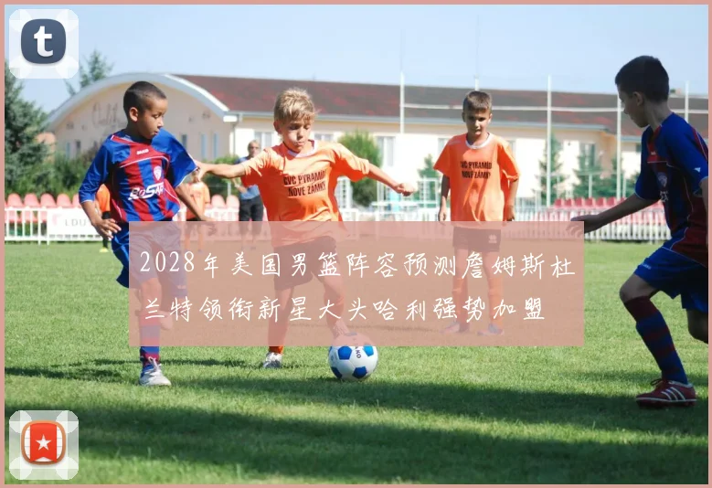2028年美国男篮阵容预测詹姆斯杜兰特领衔新星大头哈利强势加盟