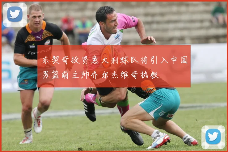 东契奇投资意大利球队将引入中国男篮前主帅乔尔杰维奇执教