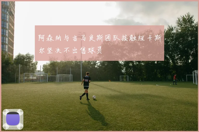 阿森纳与吉马良斯团队接触纽卡斯尔坚决不出售球员