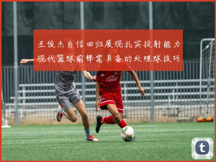 王俊杰自信回归展现扎实投射能力现代篮球前锋需具备的处理球技巧