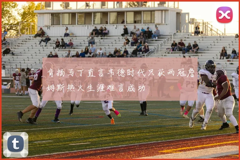 肯扬马丁直言韦德时代只获两冠詹姆斯热火生涯难言成功