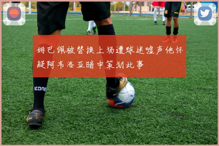 姆巴佩被替换上场遭球迷嘘声他怀疑阿韦洛亚暗中策划此事