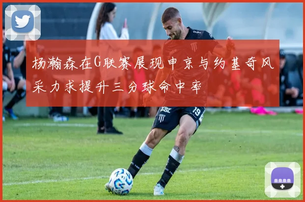 杨瀚森在G联赛展现申京与约基奇风采力求提升三分球命中率