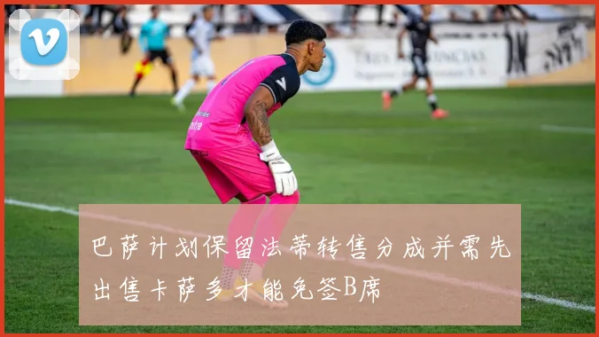 巴萨计划保留法蒂转售分成并需先出售卡萨多才能免签B席