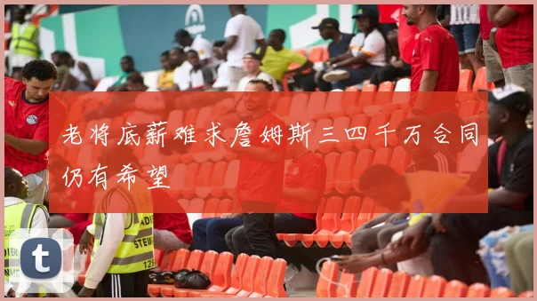 老将底薪难求詹姆斯三四千万合同仍有希望